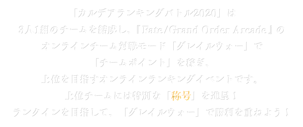 「カルデアランキングバトル2020」は3人1組のチームを結成し、『Fate/Grand Order Arcade』のオンラインチーム対戦モード「グレイルウォー」で「チームポイント」を稼ぎ、上位を目指すオンラインランキングイベントです。上位チームには特別な「称号」を進呈！ランクインを目指して、「グレイルウォー」で勝利を重ねよう！