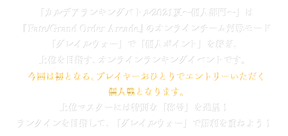 「カルデアランキングバトル2021夏～個人部門～」は『Fate / Grand Order Arcade』のオンラインチーム対戦モード「グレイルウォー」で「個人ポイント」を稼ぎ、上位を目指す、オンラインランキングイベントです。今回は初となる、プレイヤーおひとりでエントリーいただく個人戦となります。上位マスターには特別な「称号」を進呈！ランクインを目指して、「グレイルウォー」で勝利を重ねよう！